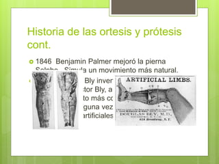 Historia de las ortesis y prótesis
cont.
 1846 Benjamin Palmer mejoró la pierna
Selpho. Simula un movimiento más natural.
 1858 Douglas Bly inventó y patentó la pierna
anatómica Doctor Bly, a la que se refería
como “el invento más completo y exitoso
desarrollado alguna vez en el área de las
extremidades artificiales”
 