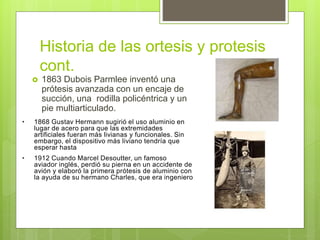 Historia de las ortesis y protesis
cont.
 1863 Dubois Parmlee inventó una
prótesis avanzada con un encaje de
succión, una rodilla policéntrica y un
pie multiarticulado.
• 1868 Gustav Hermann sugirió el uso aluminio en
lugar de acero para que las extremidades
artificiales fueran más livianas y funcionales. Sin
embargo, el dispositivo más liviano tendría que
esperar hasta
• 1912 Cuando Marcel Desoutter, un famoso
aviador inglés, perdió su pierna en un accidente de
avión y elaboró la primera prótesis de aluminio con
la ayuda de su hermano Charles, que era ingeniero
 