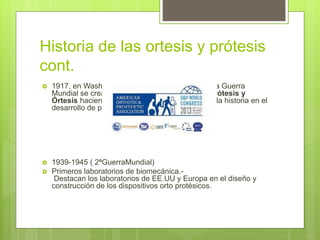 Historia de las ortesis y prótesis
cont.
 1917, en Washington D.C. Después de la Primera Guerra
Mundial se crea la Asociación Americana de Prótesis y
Órtesis haciendo la contribución más grande en la historia en el
desarrollo de prótesis.
 1939-1945 ( 2ªGuerraMundial)
 Primeros laboratorios de biomecánica.-
Destacan los laboratorios de EE.UU y Europa en el diseño y
construcción de los dispositivos orto protésicos.
 