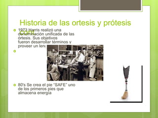 Historia de las ortesis y prótesis
cont. 1973 Harris realizó una
denominación unificada de las
órtesis. Sus objetivos
fueron desarrollar términos y
proveer un lenguaje común.

 80's Se crea el pie “SAFE” uno
de los primeros pies que
almacena energía
 