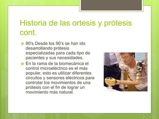 Historia de las ortesis y prótesis
cont.
 90's Desde los 90’s se han ido
desarrollando prótesis
especializadas para cada tipo de
pacientes y sus necesidades.
 En la rama de la biomecánica el
control microeléctrico es el más
popular, esto es utilizar diferentes
circuitos y sensores eléctricos para
controlar los movimientos de una
prótesis con el fin de lograr un
movimiento más natural.
 