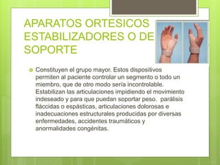 APARATOS ORTESICOS
ESTABILIZADORES O DE
SOPORTE
 Constituyen el grupo mayor. Estos dispositivos
permiten al paciente controlar un segmento o todo un
miembro, que de otro modo sería incontrolable.
Estabilizan las articulaciones impidiendo el movimiento
indeseado y para que puedan soportar peso. parálisis
fláccidas o espásticas, articulaciones dolorosas e
inadecuaciones estructurales producidas por diversas
enfermedades, accidentes traumáticos y
anormalidades congénitas.
 