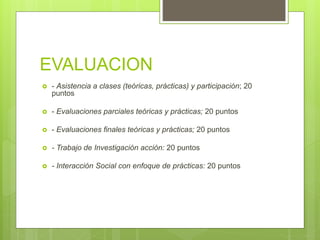 EVALUACION
 - Asistencia a clases (teóricas, prácticas) y participación; 20
puntos
 - Evaluaciones parciales teóricas y prácticas; 20 puntos
 - Evaluaciones finales teóricas y prácticas; 20 puntos
 - Trabajo de Investigación acción: 20 puntos
 - Interacción Social con enfoque de prácticas: 20 puntos
 