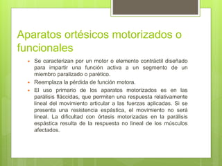 Aparatos ortésicos motorizados o
funcionales
 Se caracterizan por un motor o elemento contráctil diseñado
para impartir una función activa a un segmento de un
miembro paralizado o parético.
 Reemplaza la pérdida de función motora.
 El uso primario de los aparatos motorizados es en las
parálisis fláccidas, que permiten una respuesta relativamente
lineal del movimiento articular a las fuerzas aplicadas. Si se
presenta una resistencia espástica, el movimiento no será
lineal. La dificultad con órtesis motorizadas en la parálisis
espástica resulta de la respuesta no lineal de los músculos
afectados.
 