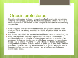 Ortesis protectoras
 Son dispositivos que protegen o mantienen la alineación de un miembro
enfermo o lesionado, variando desde la más sencilla tabla de madera o
tablilla acanalada, bastidores y otros complejos dispositivos de tracción y
suspensión.
 Esta categoría consiste fundamentalmente en aparatos usados en el
tratamiento de fracturas y lesiones de cadera, especialmente necrosis
aséptica.
 Las órtesis para alivio del peso están también incluidas en esta categoría.
 Para conseguir una descarga significativa del fémur, se necesitan
modificaciones especiales de una órtesis por encima de la rodilla. Para
descargar la tibia, se puede usar el método de apoyo de un soporte con
borde para el tendón rotuliano con una órtesis por debajo de la rodilla.
Aunque estos aparatos pueden relevar al fémur y a la tibia de su función
transitoria de peso, hay que reconocer que la actividad muscular ejerce
importantes fuerzas sobre los huesos y las articulaciones, incluso en
ausencia de carga.
 