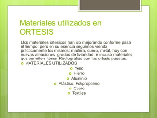 Materiales utilizados en
ORTESIS
Llos materiales ortesicos han ido mejorando conforme pasa
el tiempo, pero en su esencia seguimos viendo
prácticamente los mismos: madera, cuero, metal, hoy con
nuevas aleaciones grados de liviandad, e incluso materiales
que permiten tomar Radiografías con las ortesis puestas.
 MATERIALES UTILIZADOS
 Yeso
 Hierro
 Aluminio
 Plástico, Polipropileno
 Cuero
 Textiles
 