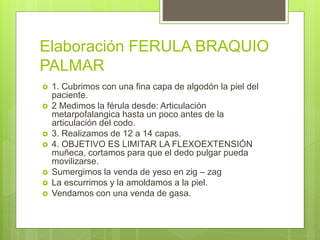 Elaboración FERULA BRAQUIO
PALMAR
 1. Cubrimos con una fina capa de algodón la piel del
paciente.
 2 Medimos la férula desde: Articulación
metarpofalangica hasta un poco antes de la
articulación del codo.
 3. Realizamos de 12 a 14 capas.
 4. OBJETIVO ES LIMITAR LA FLEXOEXTENSIÓN
muñeca, cortamos para que el dedo pulgar pueda
movilizarse.
 Sumergimos la venda de yeso en zig – zag
 La escurrimos y la amoldamos a la piel.
 Vendamos con una venda de gasa.
 