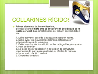 COLLARINES RÍGIDOS
 Primer elemento de inmovilización.
Se debe usar siempre que se sospeche la posibilidad de la
lesión cervical. Las características del collarín cervical deben
ser:
1. Debe apoyar el peso de la cabeza en posición neutra.
2. Debe evitar los movimientos laterales, rotacionales y
anteroposteriores de la cabeza.
3. Debe ser cómodo, translúcido en las radiografías y compacto
4. Fácil de colocar
5. No debe alterar la posición ni la función de estructuras
importantes de las vías respiratorias, ni afectar de manera
adversa la circulación cerebral.
6. Diversidad de tallas.
 