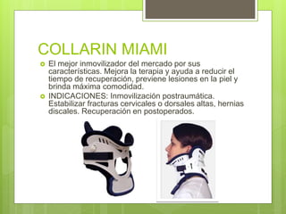 COLLARIN MIAMI
 El mejor inmovilizador del mercado por sus
características. Mejora la terapia y ayuda a reducir el
tiempo de recuperación, previene lesiones en la piel y
brinda máxima comodidad.
 INDICACIONES: Inmovilización postraumática.
Estabilizar fracturas cervicales o dorsales altas, hernias
discales. Recuperación en postoperados.
 