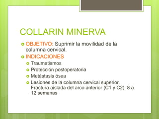 COLLARIN MINERVA
 OBJETIVO: Suprimir la movilidad de la
columna cervical.
 INDICACIONES
 Traumatismos
 Protección postoperatoria
 Metástasis ósea
 Lesiones de la columna cervical superior.
Fractura aislada del arco anterior (C1 y C2). 8 a
12 semanas
 