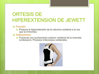 ORTESIS DE
HIPEREXTENSION DE JEWETT
 Función:
 Produce la hiperextensión de la columna vertebral a la vez
que la inmoviliza.
 Indicaciones:
 Fracturas con acuñamiento anterior vertebral de la charnela
lumbosacra. Procesos infecciosos vertebrales.
 