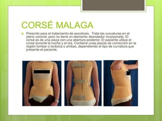 CORSÉ MALAGA
 Prescrito para el tratamiento de escoliosis. Trata las curvaturas en el
plano coronal, pero no tiene un elemento desrotador incorporado. El
corsé es de una pieza con una abertura posterior. El paciente utiliza el
corsé durante la noche y el día. Contiene unas placas de corrección en la
región lumbar o torácica o ambas, dependiendo el tipo de curvatura que
presente el paciente.
 