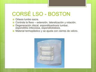 CORSÉ LSO - BOSTON
 Ortesis lumbo sacra.
 Controla la flexo – extensión, lateralización y rotación.
 Degeneración discal, espondiloartrosis lumbar,
espondilitis infecciosa, espondilolistesis.
 Material termoplástico y se ajusta con cierres de velcro.
 