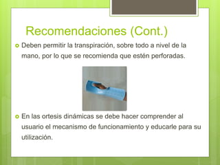 Recomendaciones (Cont.)
 Deben permitir la transpiración, sobre todo a nivel de la
mano, por lo que se recomienda que estén perforadas.
 En las ortesis dinámicas se debe hacer comprender al
usuario el mecanismo de funcionamiento y educarle para su
utilización.
 