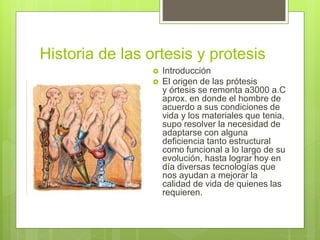 Historia de las ortesis y protesis
 Introducción
 El origen de las prótesis
y órtesis se remonta a3000 a.C
aprox. en donde el hombre de
acuerdo a sus condiciones de
vida y los materiales que tenia,
supo resolver la necesidad de
adaptarse con alguna
deficiencia tanto estructural
como funcional a lo largo de su
evolución, hasta lograr hoy en
día diversas tecnologías que
nos ayudan a mejorar la
calidad de vida de quienes las
requieren.
 