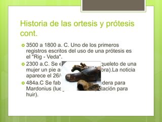 Historia de las ortesis y prótesis
cont.
 3500 a 1800 a. C. Uno de los primeros
registros escritos del uso de una prótesis es
el "Rig - Veda".
 2300 a.C. Se encontró en el esqueleto de una
mujer un pie artificial (pie de cabra).La noticia
aparece el 26/01/1971.
 484a.C Se fabrica un pie de madera para
Mardonius (luego de una amputación para
huir).
 