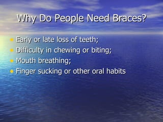 Why Do People Need Braces? Early or late loss of teeth; Difficulty in chewing or biting; Mouth breathing; Finger sucking or other oral habits 