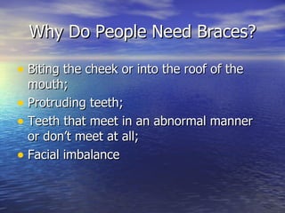 Why Do People Need Braces? Biting the cheek or into the roof of the mouth; Protruding teeth; Teeth that meet in an abnormal manner or don’t meet at all; Facial imbalance 