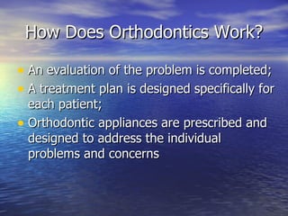 How Does Orthodontics Work? An evaluation of the problem is completed; A treatment plan is designed specifically for each patient; Orthodontic appliances are prescribed and designed to address the individual problems and concerns 