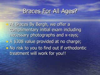 Braces For All Ages? At Braces By Bergh, we offer a complimentary initial exam including necessary photographs and x-rays; A $308 value provided at no charge; No risk to you to find out if orthodontic treatment will work for you!! 