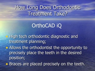 How Long Does Orthodontic Treatment Take? High tech orthodontic diagnostic and treatment planning; Allows the orthodontist the opportunity to precisely place the teeth in the desired position; Braces are placed precisely on the teeth. OrthoCAD iQ 