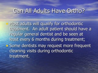 Can All Adults Have Ortho? Most adults will qualify for orthodontic treatment.  An adult patient should have a regular general dentist and be seen at least every 6 months during treatment; Some dentists may request more frequent cleaning visits during orthodontic treatment.  