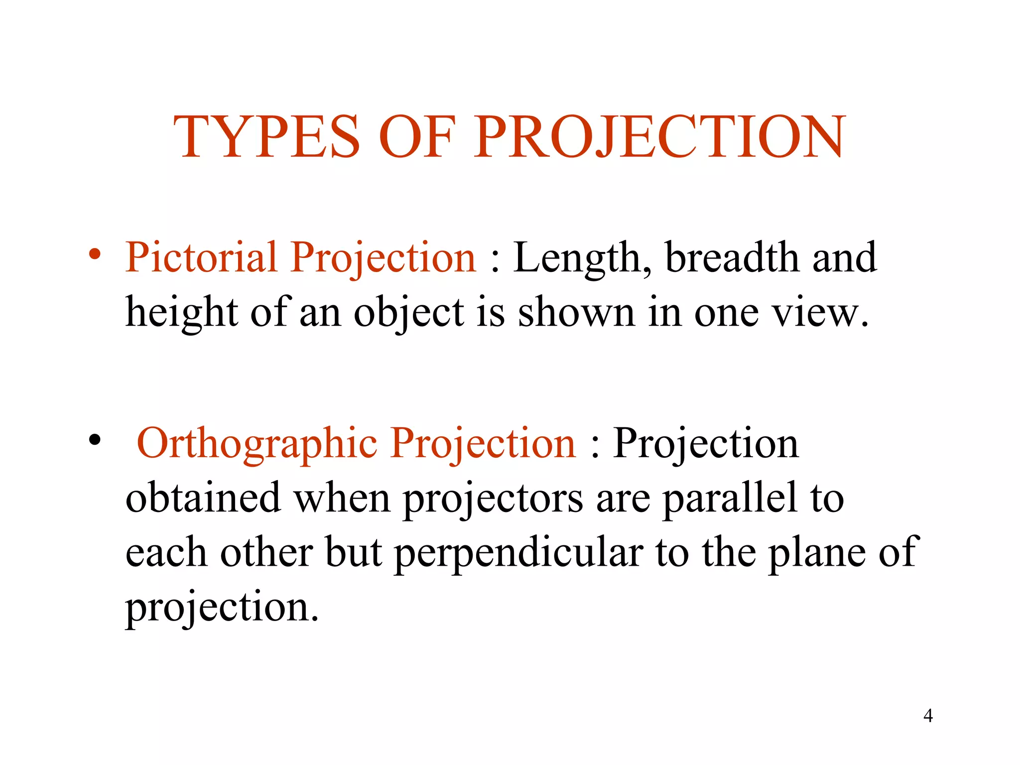TYPES OF PROJECTION
• Pictorial Projection : Length, breadth and
height of an object is shown in one view.
• Orthographic Projection : Projection
obtained when projectors are parallel to
each other but perpendicular to the plane of
projection.
4
 