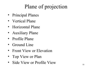 Plane of projection
• Principal Planes
• Vertical Plane
• Horizontal Plane
• Auxiliary Plane
• Profile Plane
• Ground Line
• Front View or Elevation
• Top View or Plan
• Side View or Profile View 10
 