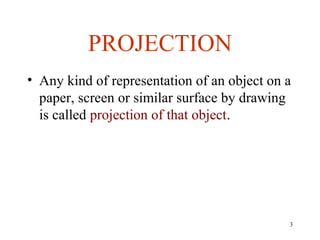 PROJECTION
• Any kind of representation of an object on a
paper, screen or similar surface by drawing
is called projection of that object.
3
 