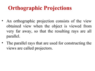 • An orthographic projection consists of the view
obtained view when the object is viewed from
very far away, so that the resulting rays are all
parallel.
• The parallel rays that are used for constructing the
views are called projectors.
Orthographic Projections
 