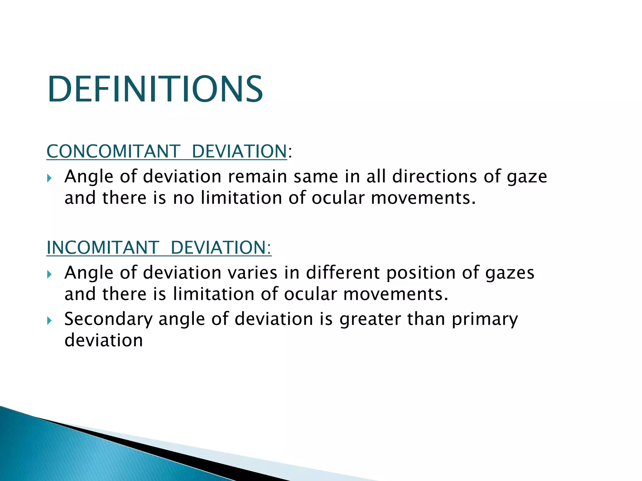 DEFINITIONS
CONCOMITANT DEVIATION:
 Angle of deviation remain same in all directions of gaze
and there is no limitation of ocular movements.
INCOMITANT DEVIATION:
 Angle of deviation varies in different position of gazes
and there is limitation of ocular movements.
 Secondary angle of deviation is greater than primary
deviation
 