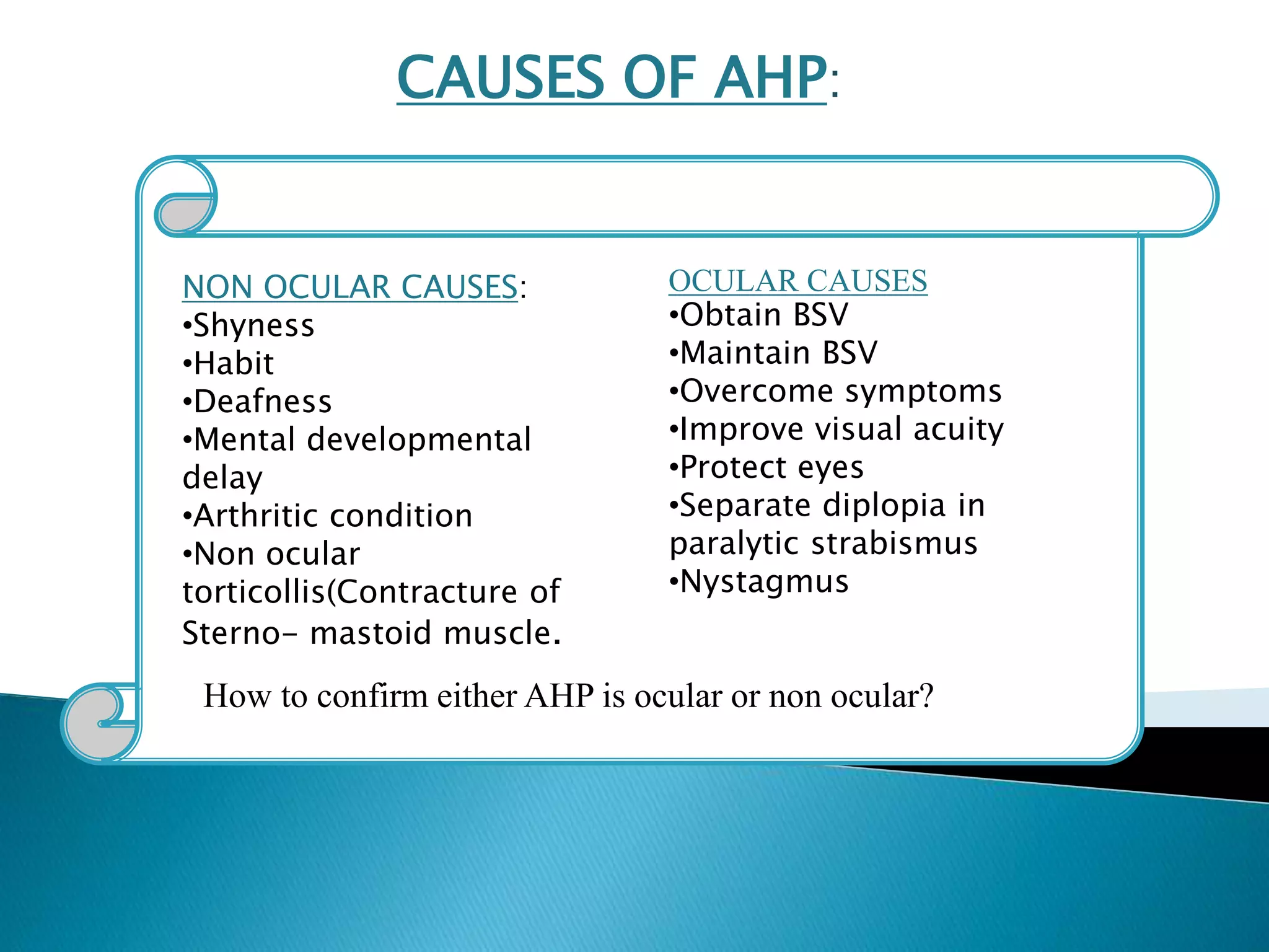 CAUSES OF AHP:
OCULAR CAUSES
•Obtain BSV
•Maintain BSV
•Overcome symptoms
•Improve visual acuity
•Protect eyes
•Separate diplopia in
paralytic strabismus
•Nystagmus
NON OCULAR CAUSES:
•Shyness
•Habit
•Deafness
•Mental developmental
delay
•Arthritic condition
•Non ocular
torticollis(Contracture of
Sterno- mastoid muscle.
How to confirm either AHP is ocular or non ocular?
 