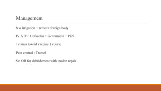 Management
Nss irrigation + remove foreign body
IV ATB : Cefazolin + Gentamicin + PGS
Tetanus toxoid vaccine 1 course
Pain control : Tramol
Set OR for debridement with tendon repair
 