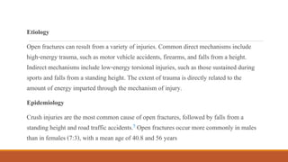 Etiology
Open fractures can result from a variety of injuries. Common direct mechanisms include
high-energy trauma, such as motor vehicle accidents, firearms, and falls from a height.
Indirect mechanisms include low-energy torsional injuries, such as those sustained during
sports and falls from a standing height. The extent of trauma is directly related to the
amount of energy imparted through the mechanism of injury.
Epidemiology
Crush injuries are the most common cause of open fractures, followed by falls from a
standing height and road traffic accidents.9 Open fractures occur more commonly in males
than in females (7:3), with a mean age of 40.8 and 56 years
 