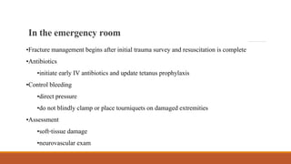 •Fracture management begins after initial trauma survey and resuscitation is complete
•Antibiotics
•initiate early IV antibiotics and update tetanus prophylaxis
•Control bleeding
•direct pressure
•do not blindly clamp or place tourniquets on damaged extremities
•Assessment
•soft-tissue damage
•neurovascular exam
Intheemergency room
 