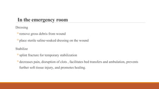 Dressing
◦remove gross debris from wound
◦place sterile saline-soaked dressing on the wound
Stabilize
◦splint fracture for temporary stabilization
◦decreases pain, disruption of clots , facilitates bed transfers and ambulation, prevents
further soft tissue injury, and promotes healing.
Intheemergency room
 