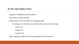 Intheoperatingroom
Aggressive debridement and irrigation
•prevention of deep infection
•saline shown to be most effective irrigating agent
•on average, 3L of saline are used for each successive Gustilo type
•Type I: 3L
•Type II: 6L
•Type III: 9L
•bony fragments without soft tissue attachment can be removed
 