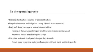 •Fracture stabilization : internal or external fixation
•Staged debridement and irrigation : every 24 to 48 hours as needed
•Early soft tissue coverage or wound closure is ideal
•timing of flap coverage for open tibial fractures remains controversial
•increased risk of infection beyond 7 days
•Can place antibiotic bead-pouch in open dirty wounds
•beads made by mixing methylmethacrylate with heat-stable antibiotic powder
Intheoperatingroom
 