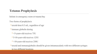 TetanusProphylaxis
Initiate in emergency room or trauma bay
Two forms of prophylaxis
◦toxoid dose 0.5 mL, regardless of age
◦immune globulin dosing
◦<5-years-old receives 75U
◦5-10-years-old receives 125U
◦>10-years-old receives 250U
◦toxoid and immunoglobulin should be given intramuscularly with two different syringes
in two different locations
 