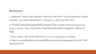 References
1. Mohamad J. Halawi, MD; Michael P. Morwood, MD (2015) 'Acute Management of Open
Fractures: An Evidence-Based Review', Orthopedics, 38(11), pp.1025-1033.
2. ธไนนิตย์โชตนภูติ,ธรรมนูญ ศรีสอ้าน,สมภพ ภู่ วิทยา และคณะ (2557) Orthopedics for
medical student, 1 edn., โครงการตารา วิทยาลัยแพทยศาสตร์พระมงกุฎเกล้า: นาอักษรการ
พิมพ์.
3. David Abbasi , Ben Taylor (2016) Open Fractures Management, Available
at: https://www.orthobullets.com/trauma/1004/open-fractures-management (Accessed: 20th
September 2017).
 