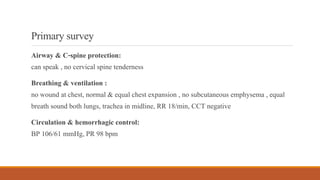 Primarysurvey
Airway & C-spine protection:
can speak , no cervical spine tenderness
Breathing & ventilation :
no wound at chest, normal & equal chest expansion , no subcutaneous emphysema , equal
breath sound both lungs, trachea in midline, RR 18/min, CCT negative
Circulation & hemorrhagic control:
BP 106/61 mmHg, PR 98 bpm
 