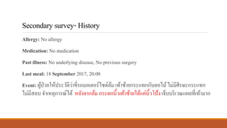 Secondarysurvey-History
Allergy: No allergy
Medication: No medication
Past illness: No underlying disease, No previous surgery
Last meal: 18 September 2017, 20.00
Event: ผู้ป่วยให้ประวัติว่าขี่รถมอเตอร์ไซด์ล้ม เท้าซ้ายกระแทกกับตอไม้ไม่มีศีรษะกระแทก
ไม่มีสลบ จาเหตุการณ์ได้ หลังจากล้ม กระดกนิ้วเท้าซ้ายได้แค่นิ้วโป้ง เจ็บบริเวณแผลที่เท้ามาก
 