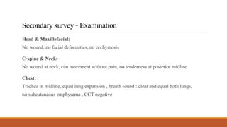 Secondarysurvey-Examination
Head & Maxillofacial:
No wound, no facial deformities, no ecchymosis
C-spine & Neck:
No wound at neck, can movement without pain, no tenderness at posterior midline
Chest:
Trachea in midline, equal lung expansion , breath sound : clear and equal both lungs,
no subcutaneous emphysema , CCT negative
 
