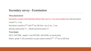 Secondarysurvey-Examination
Musculoskeletal:
laceration wound at left mid foot dorsal side size 6 x 2 cm seen tendon tear and laceration
wound 5 x 1 cm
laceration wound at 2nd and 4th toe left foot size 2 cm , 2 cm
dorsalis pedis pulse 2+ , tibialis posterior pulse 2+
Neurologic:
GCS: E4V5M6 , pupils 3 mm RTLBE, full EOM, no facial palsy
Motor: grade V all extremities except cannot extend 2nd - 5th toe at left foot
 