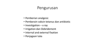 Pengurusan
• Pemberian analgesic
• Pemberain vaksin tetanus dan antibiotic
• Investigation – x ray
• Irrigation dan Debridement
• Internal and external fixation
• Penjagaan luka
 