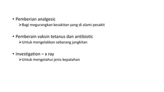 • Pemberian analgesic
Bagi megurangkan kesakitan yang di alami pesakit
• Pemberain vaksin tetanus dan antibiotic
Untuk mengelakkan sebarang jangkitan
• Investigation – x ray
Untuk mengetahui jenis kepatahan
 