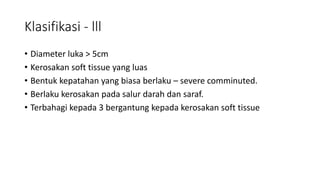 Klasifikasi - lll
• Diameter luka ˃ 5cm
• Kerosakan soft tissue yang luas
• Bentuk kepatahan yang biasa berlaku – severe comminuted.
• Berlaku kerosakan pada salur darah dan saraf.
• Terbahagi kepada 3 bergantung kepada kerosakan soft tissue
 