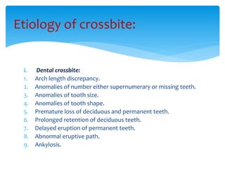 i. Dental crossbite:
1. Arch length discrepancy.
2. Anomalies of number either supernumerary or missing teeth.
3. Anomalies of tooth size.
4. Anomalies of tooth shape.
5. Premature loss of deciduous and permanent teeth.
6. Prolonged retention of deciduous teeth.
7. Delayed eruption of permanent teeth.
8. Abnormal eruptive path.
9. Ankylosis.
Etiology of crossbite:
 