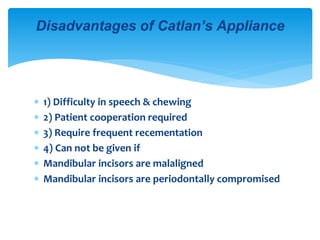  1) Difficulty in speech & chewing
 2) Patient cooperation required
 3) Require frequent recementation
 4) Can not be given if
 Mandibular incisors are malaligned
 Mandibular incisors are periodontally compromised
Disadvantages of Catlan’s Appliance
 