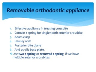1. Effective appliance in treating crossbite
2. Contain z-spring for single tooth anterior crossbite
3. Adam clasp
4. Hawley arch
5. Posterior bite plane
6. And acrylic base plate.
Use two z-spring or recurved z-spring if we have
multiple anterior crossbites
Removable orthodontic appliance
 